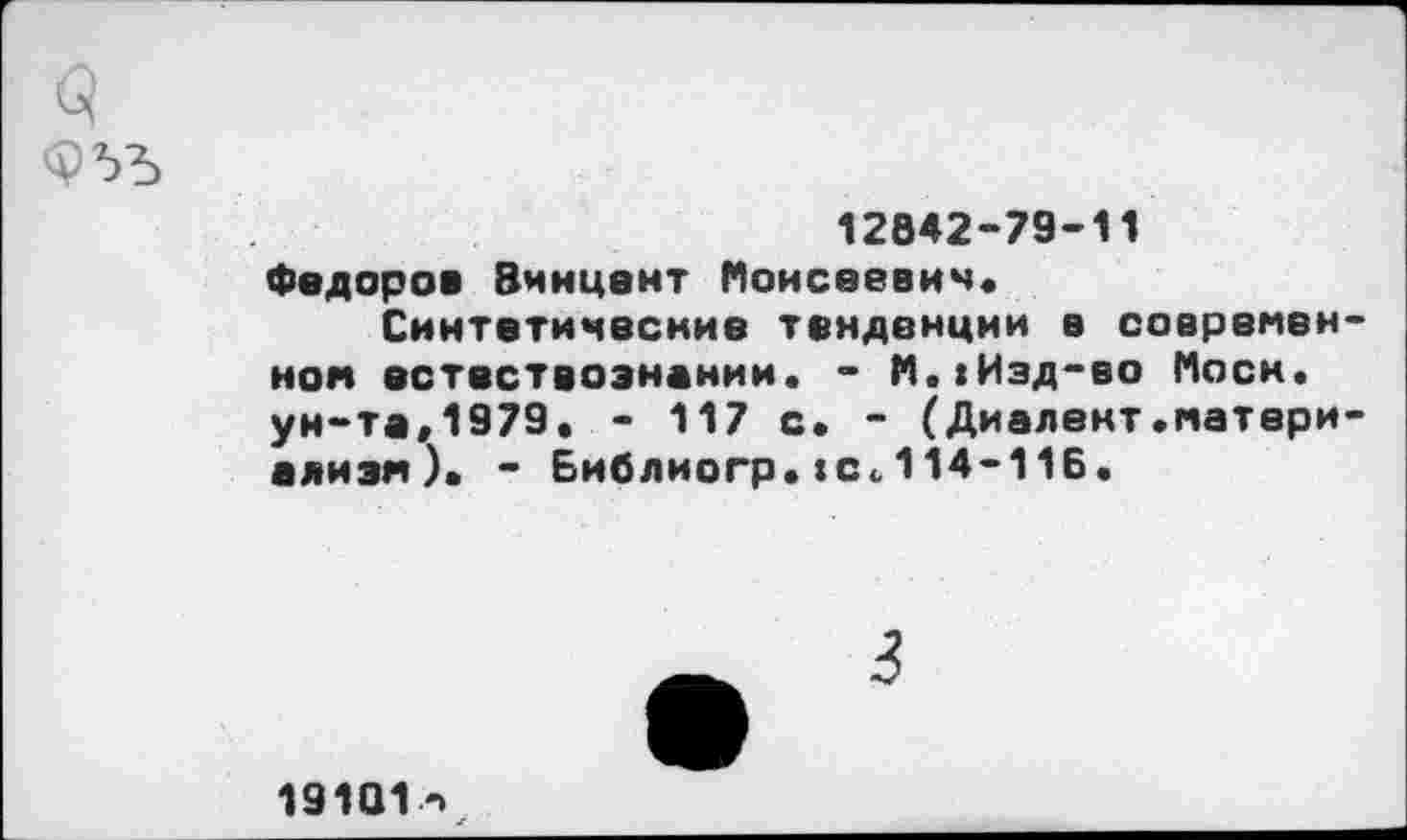 ﻿12842-79-11
Федоров Винцент Моисеевич, Синтетические тенденции в современной естествознании. - М.»Изд-во Моем, ун-та,1979. - 117 с. - (Диалект.матери-ализм). - Библиогр.»с.114-116.
3
19101•->